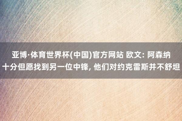 亚博·体育世界杯(中国)官方网站 欧文: 阿森纳十分但愿找到另一位中锋, 他们对约克雷斯并不舒坦