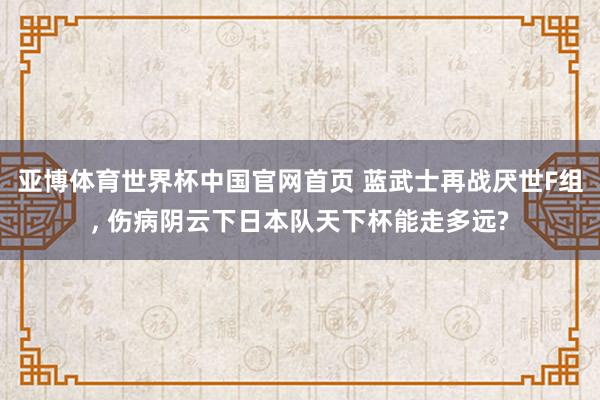 亚博体育世界杯中国官网首页 蓝武士再战厌世F组, 伤病阴云下日本队天下杯能走多远?
