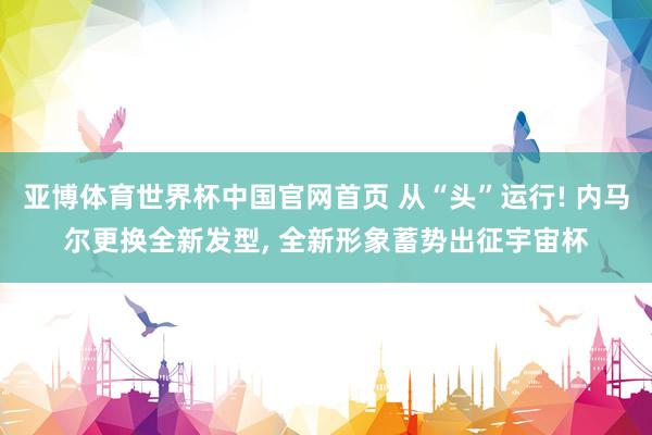 亚博体育世界杯中国官网首页 从“头”运行! 内马尔更换全新发型, 全新形象蓄势出征宇宙杯