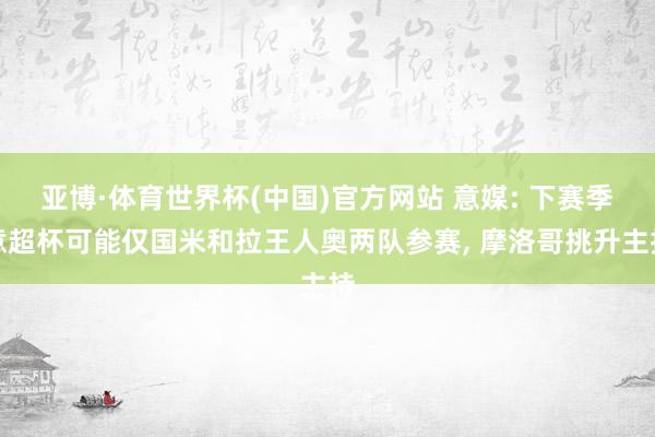 亚博·体育世界杯(中国)官方网站 意媒: 下赛季意超杯可能仅国米和拉王人奥两队参赛, 摩洛哥挑升主持