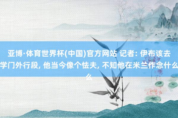 亚博·体育世界杯(中国)官方网站 记者: 伊布该去学门外行段, 他当今像个怯夫, 不知他在米兰作念什么