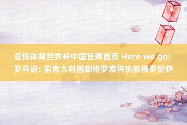 亚博体育世界杯中国官网首页 Here we go! 罗马诺: 前意大利国脚格罗索将执教佛罗伦萨