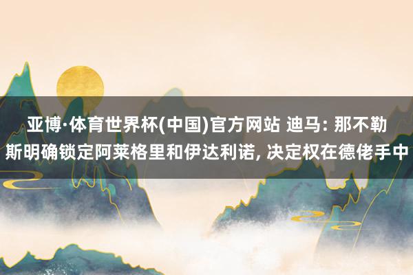 亚博·体育世界杯(中国)官方网站 迪马: 那不勒斯明确锁定阿莱格里和伊达利诺， 决定权在德佬手中