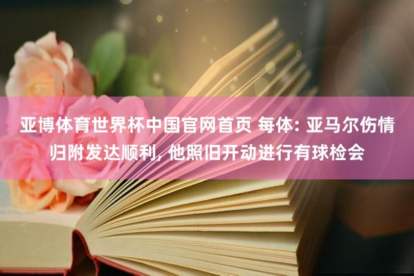 亚博体育世界杯中国官网首页 每体: 亚马尔伤情归附发达顺利, 他照旧开动进行有球检会