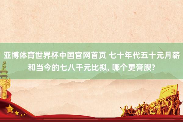 亚博体育世界杯中国官网首页 七十年代五十元月薪和当今的七八千元比拟, 哪个更膏腴?