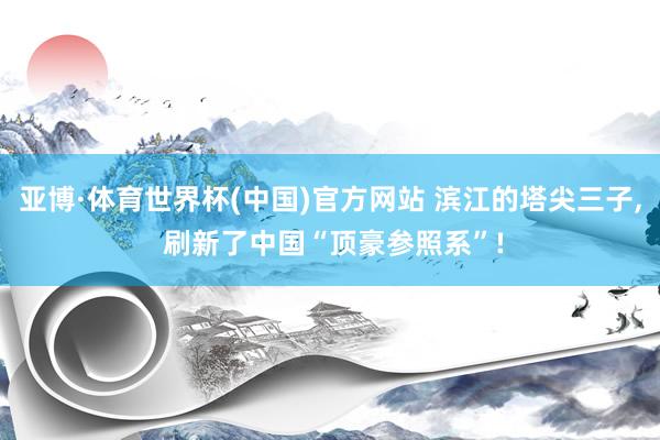 亚博·体育世界杯(中国)官方网站 滨江的塔尖三子, 刷新了中国“顶豪参照系”!