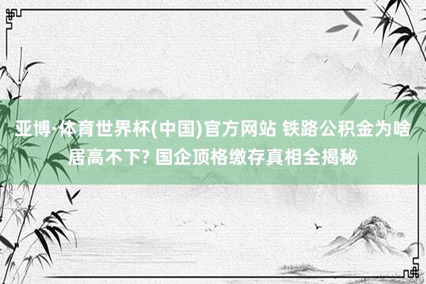 亚博·体育世界杯(中国)官方网站 铁路公积金为啥居高不下? 国企顶格缴存真相全揭秘