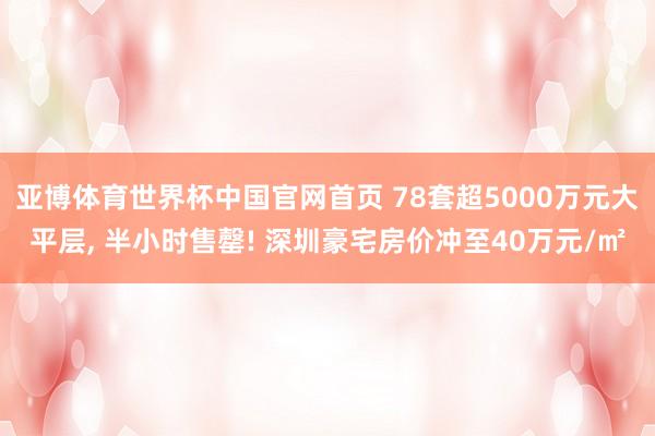 亚博体育世界杯中国官网首页 78套超5000万元大平层, 半小时售罄! 深圳豪宅房价冲至40万元/㎡