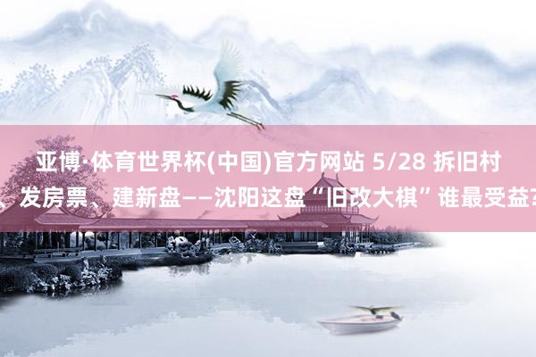 亚博·体育世界杯(中国)官方网站 5/28 拆旧村、发房票、建新盘——沈阳这盘“旧改大棋”谁最受益?