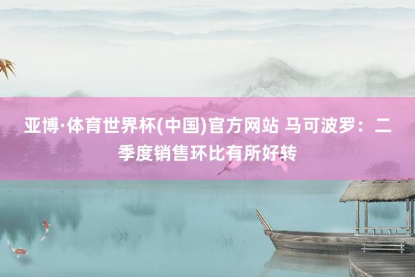 亚博·体育世界杯(中国)官方网站 马可波罗:二季度销售环比有所好转