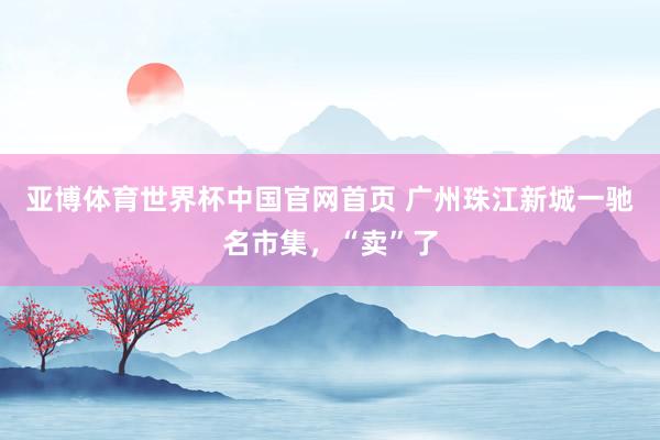 亚博体育世界杯中国官网首页 广州珠江新城一驰名市集,“卖”了
