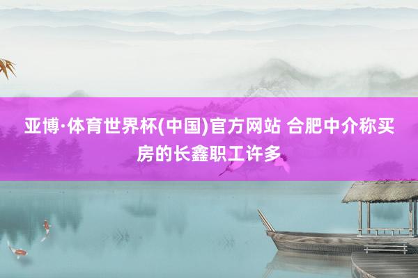 亚博·体育世界杯(中国)官方网站 合肥中介称买房的长鑫职工许多