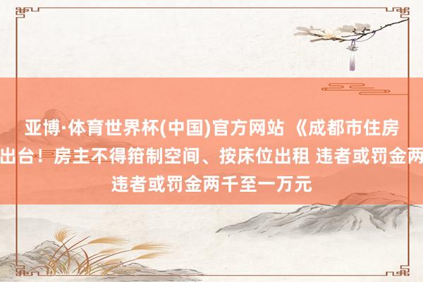 亚博·体育世界杯(中国)官方网站 《成都市住房租借条例》出台!房主不得箝制空间、按床位出租 违者或罚金两千至一万元