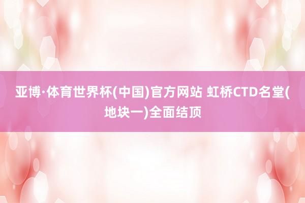 亚博·体育世界杯(中国)官方网站 虹桥CTD名堂(地块一)全面结顶