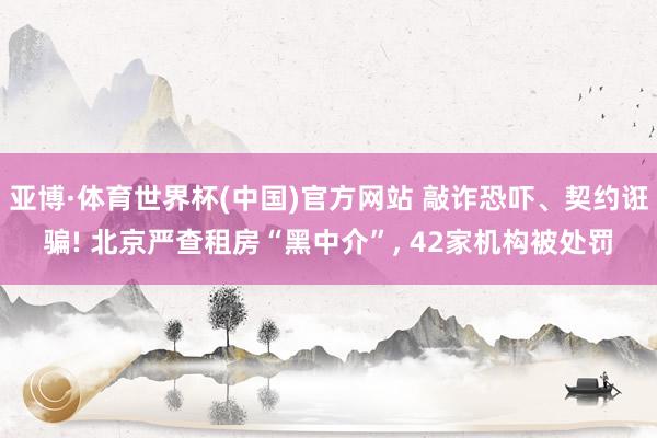 亚博·体育世界杯(中国)官方网站 敲诈恐吓、契约诳骗! 北京严查租房“黑中介”, 42家机构被处罚