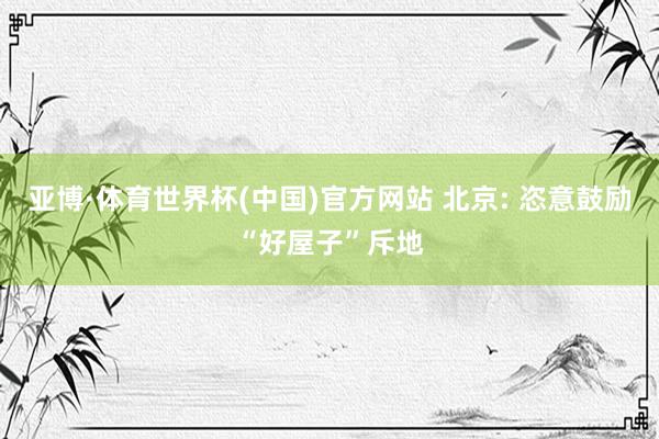 亚博·体育世界杯(中国)官方网站 北京: 恣意鼓励“好屋子”斥地
