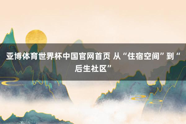 亚博体育世界杯中国官网首页 从“住宿空间”到“后生社区”