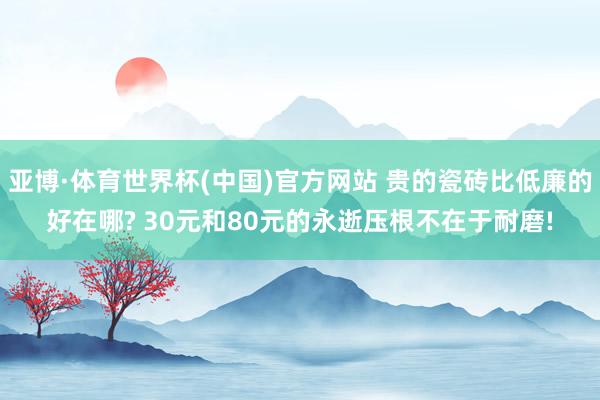 亚博·体育世界杯(中国)官方网站 贵的瓷砖比低廉的好在哪? 30元和80元的永逝压根不在于耐磨!