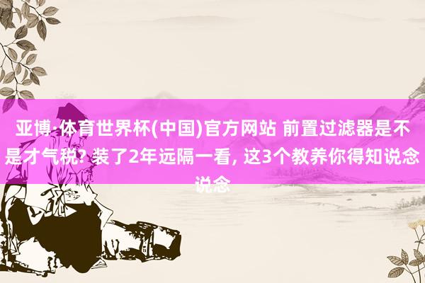 亚博·体育世界杯(中国)官方网站 前置过滤器是不是才气税? 装了2年远隔一看, 这3个教养你得知说念