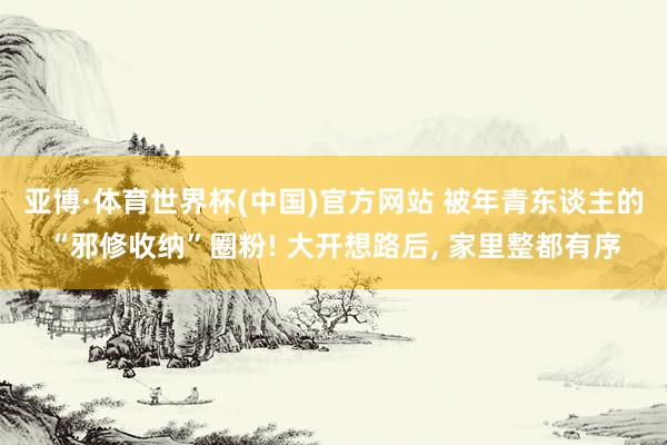 亚博·体育世界杯(中国)官方网站 被年青东谈主的“邪修收纳”圈粉! 大开想路后, 家里整都有序