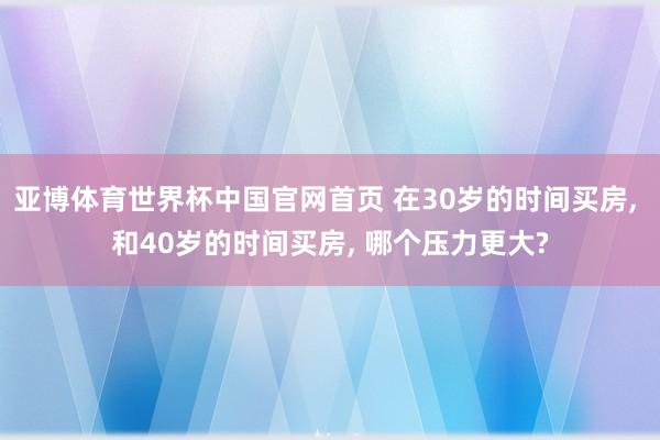 亚博体育世界杯中国官网首页 在30岁的时间买房, 和40岁的时间买房, 哪个压力更大?