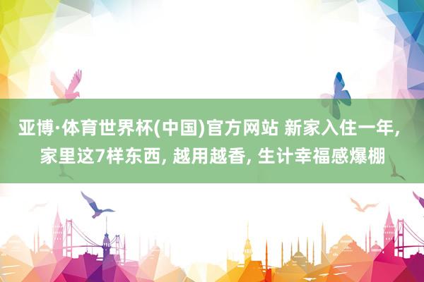 亚博·体育世界杯(中国)官方网站 新家入住一年, 家里这7样东西, 越用越香, 生计幸福感爆棚