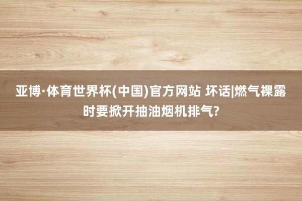 亚博·体育世界杯(中国)官方网站 坏话|燃气裸露时要掀开抽油烟机排气?