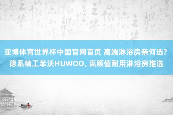 亚博体育世界杯中国官网首页 高端淋浴房奈何选? 德系精工菲沃HUWOO, 高颜值耐用淋浴房推选
