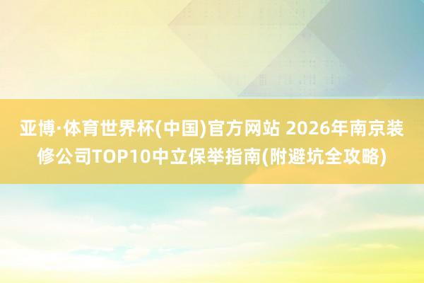 亚博·体育世界杯(中国)官方网站 2026年南京装修公司TOP10中立保举指南(附避坑全攻略)