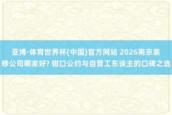 亚博·体育世界杯(中国)官方网站 2026南京装修公司哪家好? 钳口公约与自营工东谈主的口碑之选