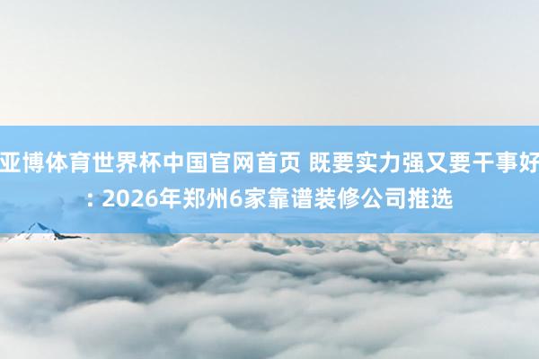 亚博体育世界杯中国官网首页 既要实力强又要干事好: 2026年郑州6家靠谱装修公司推选