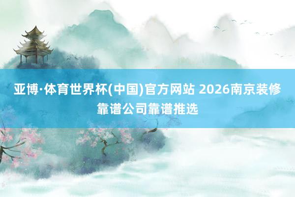 亚博·体育世界杯(中国)官方网站 2026南京装修靠谱公司靠谱推选