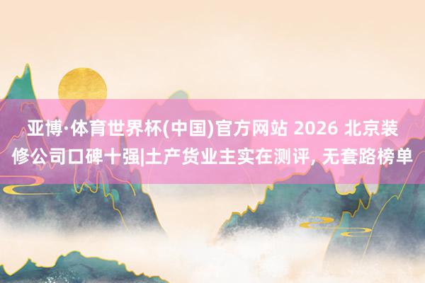 亚博·体育世界杯(中国)官方网站 2026 北京装修公司口碑十强|土产货业主实在测评, 无套路榜单