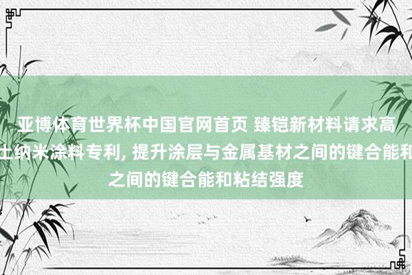 亚博体育世界杯中国官网首页 臻铠新材料请求高键合能稀土纳米涂料专利, 提升涂层与金属基材之间的键合能和粘结强度