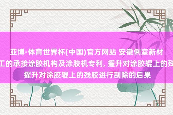 亚博·体育世界杯(中国)官方网站 安徽俐室新材料央求基于板材加工的承接涂胶机构及涂胶机专利， 擢升对涂胶辊上的残胶进行刮除的后果