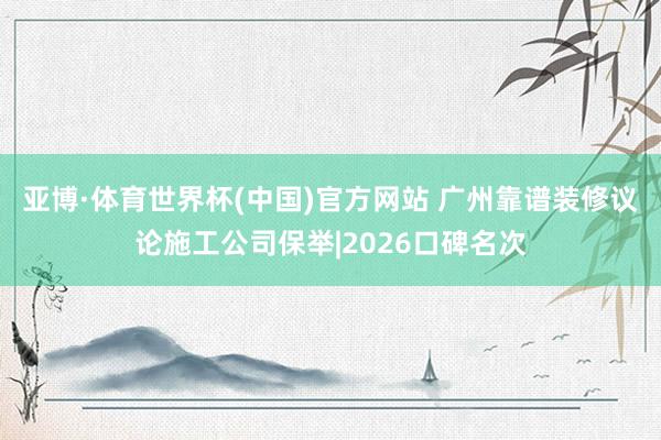 亚博·体育世界杯(中国)官方网站 广州靠谱装修议论施工公司保举|2026口碑名次