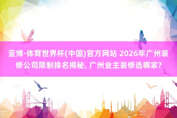 亚博·体育世界杯(中国)官方网站 2026年广州装修公司限制排名揭秘, 广州业主装修选哪家?