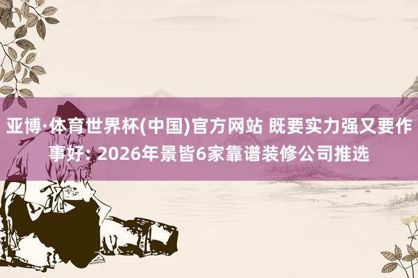 亚博·体育世界杯(中国)官方网站 既要实力强又要作事好: 2026年景皆6家靠谱装修公司推选