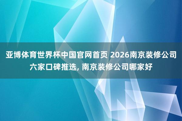 亚博体育世界杯中国官网首页 2026南京装修公司六家口碑推选, 南京装修公司哪家好