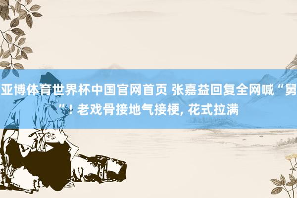 亚博体育世界杯中国官网首页 张嘉益回复全网喊“舅”! 老戏骨接地气接梗, 花式拉满