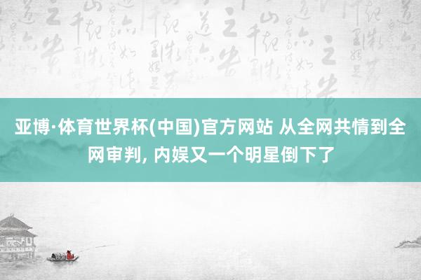 亚博·体育世界杯(中国)官方网站 从全网共情到全网审判, 内娱又一个明星倒下了