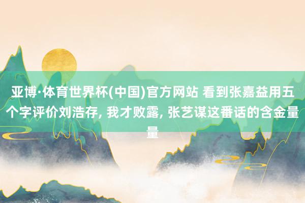 亚博·体育世界杯(中国)官方网站 看到张嘉益用五个字评价刘浩存, 我才败露, 张艺谋这番话的含金量