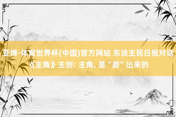 亚博·体育世界杯(中国)官方网站 东谈主民日报对话《主角》主创: 主角, 是“磨”出来的
