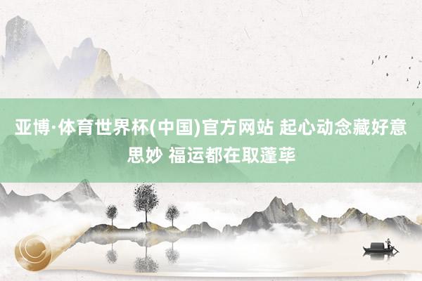 亚博·体育世界杯(中国)官方网站 起心动念藏好意思妙 福运都在取蓬荜
