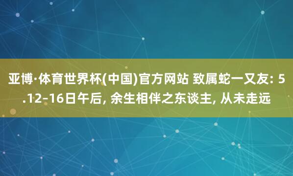亚博·体育世界杯(中国)官方网站 致属蛇一又友: 5.12–16日午后, 余生相伴之东谈主, 从未走远