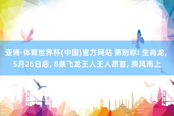 亚博·体育世界杯(中国)官方网站 第别称! 生肖龙, 5月26日后, 8条飞龙王人王人昂首, 乘风而上