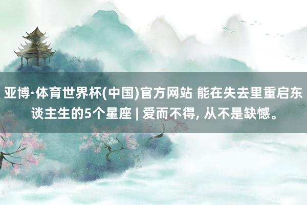 亚博·体育世界杯(中国)官方网站 能在失去里重启东谈主生的5个星座 | 爱而不得, 从不是缺憾。