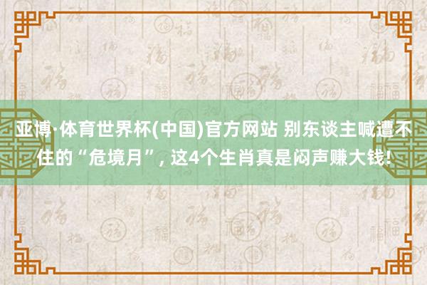 亚博·体育世界杯(中国)官方网站 别东谈主喊遭不住的“危境月”, 这4个生肖真是闷声赚大钱!