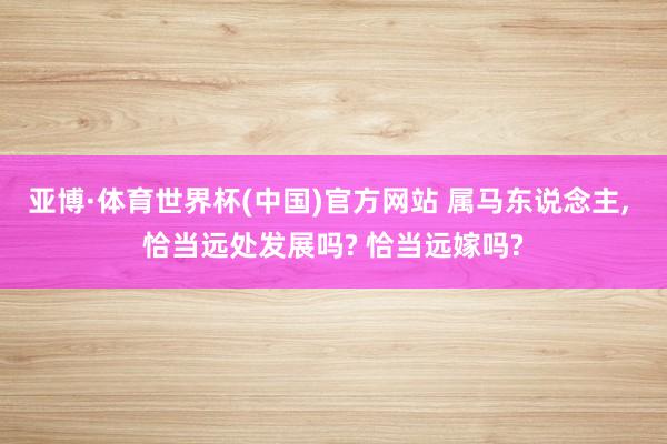 亚博·体育世界杯(中国)官方网站 属马东说念主, 恰当远处发展吗? 恰当远嫁吗?