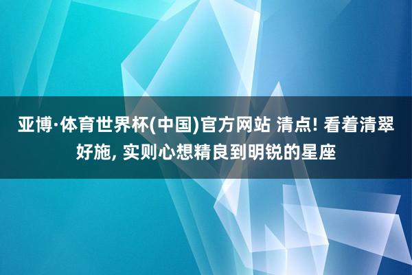亚博·体育世界杯(中国)官方网站 清点! 看着清翠好施, 实则心想精良到明锐的星座